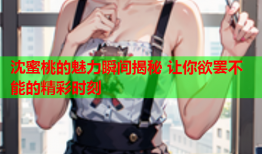 沈蜜桃的魅力瞬间揭秘 让你欲罢不能的精彩时刻