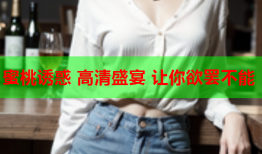 蜜桃诱惑 高清盛宴 让你欲罢不能