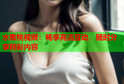 水蜜桃视频：畅享高清互动，随时分享精彩内容