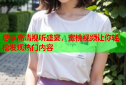 尽享高清视听盛宴，蜜桃视频让你轻松发现热门内容