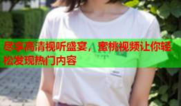 尽享高清视听盛宴，蜜桃视频让你轻松发现热门内容