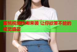 蜜桃视频热潮来袭 让你欲罢不能的视觉盛宴