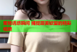 蜜桃诱惑瞬间 捕捉甜美欲望的精彩视频