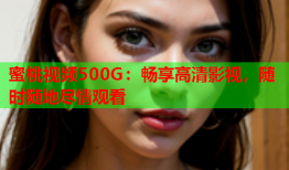 蜜桃视频500G：畅享高清影视，随时随地尽情观看