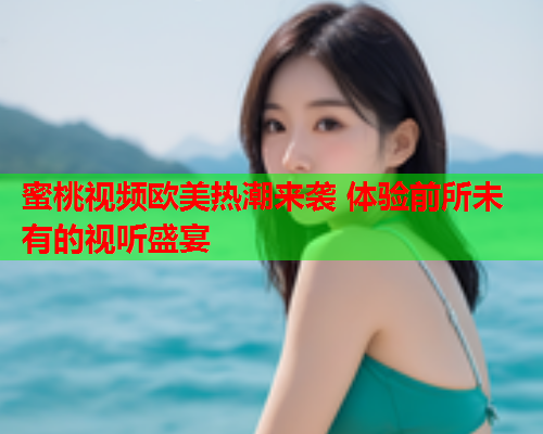 蜜桃视频欧美热潮来袭 体验前所未有的视听盛宴