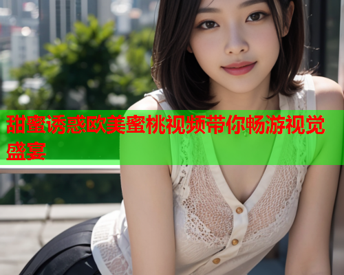 甜蜜诱惑欧美蜜桃视频带你畅游视觉盛宴