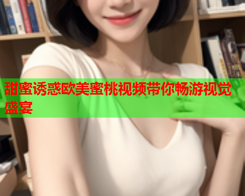 甜蜜诱惑欧美蜜桃视频带你畅游视觉盛宴