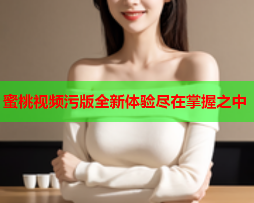 蜜桃视频污版全新体验尽在掌握之中