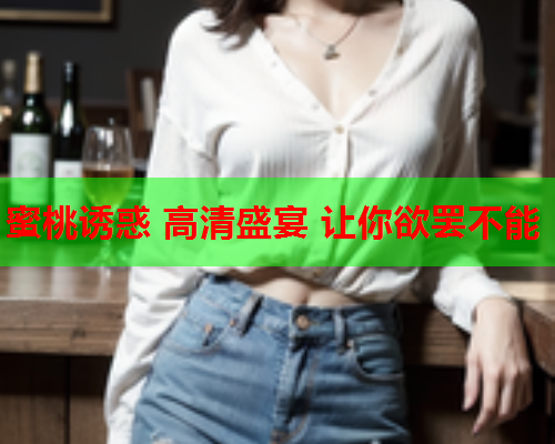 蜜桃诱惑 高清盛宴 让你欲罢不能