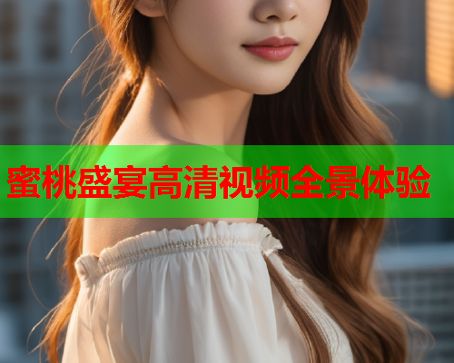 蜜桃盛宴高清视频全景体验