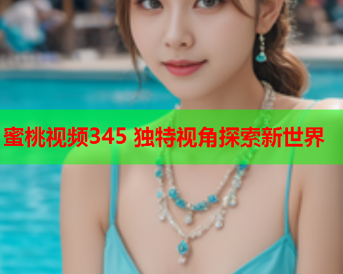 蜜桃视频345 独特视角探索新世界