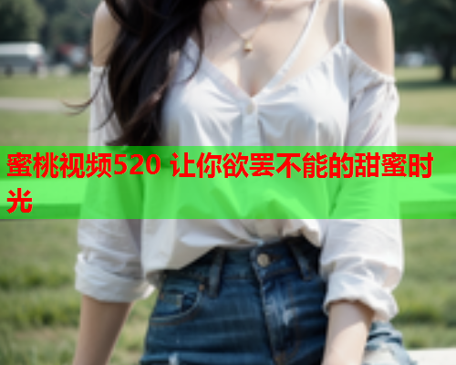 蜜桃视频520 让你欲罢不能的甜蜜时光