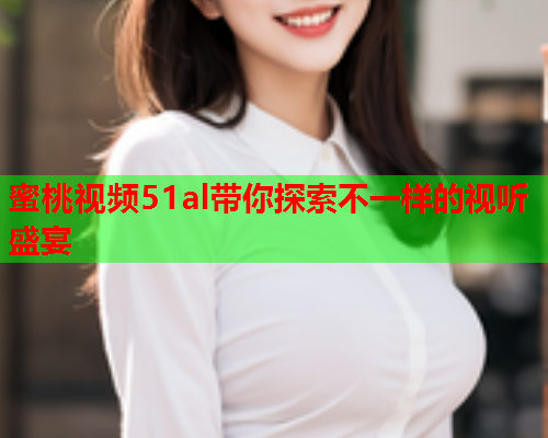 蜜桃视频51al带你探索不一样的视听盛宴