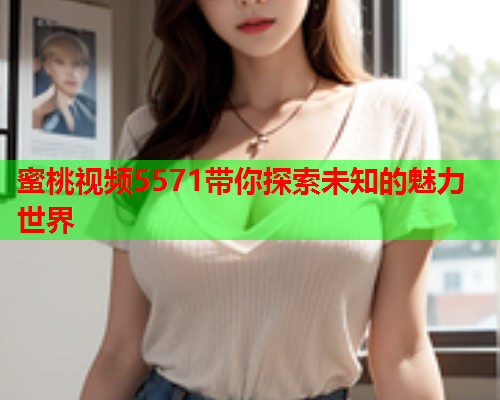 蜜桃视频5571带你探索未知的魅力世界