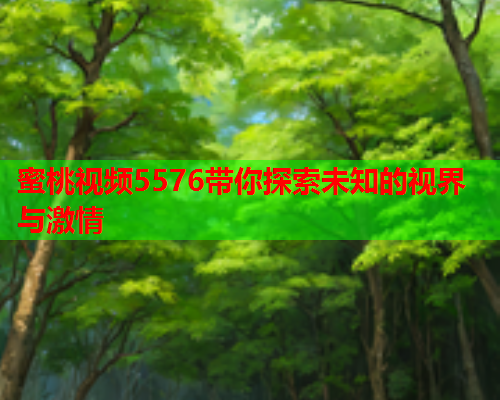 蜜桃视频5576带你探索未知的视界与激情
