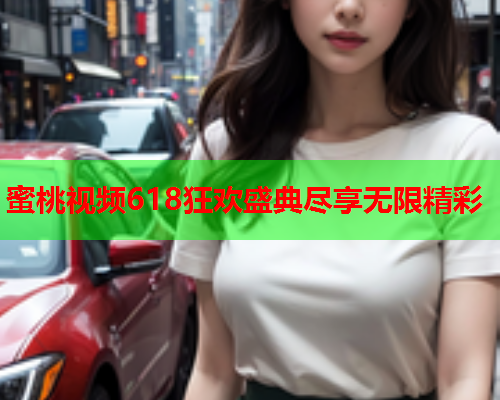蜜桃视频618狂欢盛典尽享无限精彩