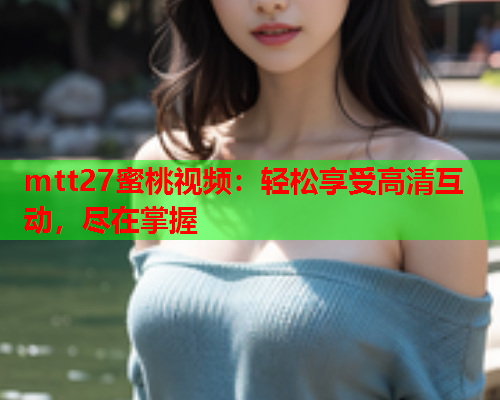 mtt27蜜桃视频：轻松享受高清互动，尽在掌握