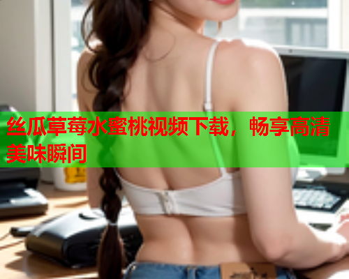 丝瓜草莓水蜜桃视频下载，畅享高清美味瞬间