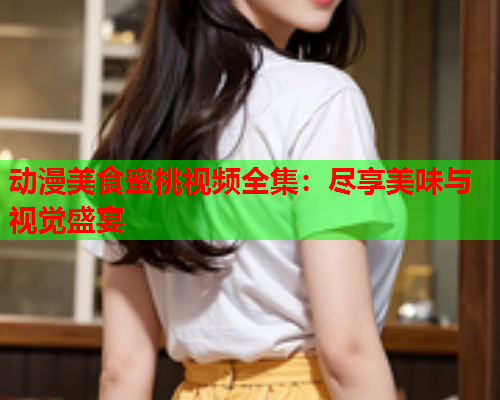 动漫美食蜜桃视频全集：尽享美味与视觉盛宴