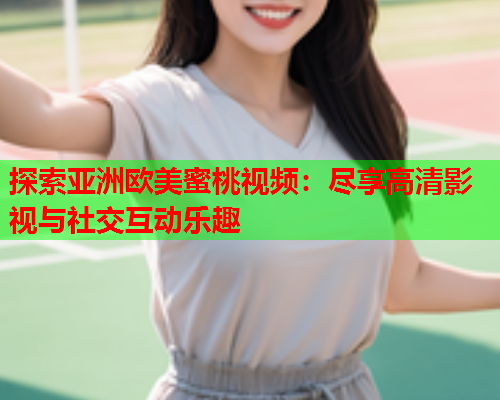 探索亚洲欧美蜜桃视频：尽享高清影视与社交互动乐趣