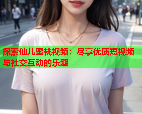 探索仙儿蜜桃视频：尽享优质短视频与社交互动的乐趣