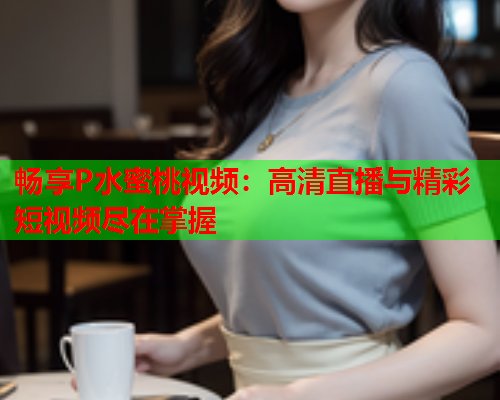 畅享P水蜜桃视频：高清直播与精彩短视频尽在掌握