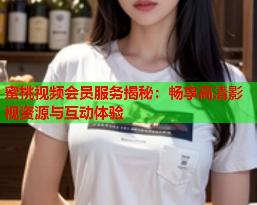 蜜桃视频会员服务揭秘：畅享高清影视资源与互动体验