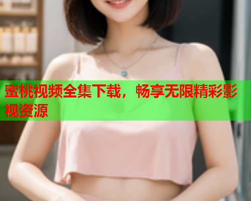 蜜桃视频全集下载，畅享无限精彩影视资源