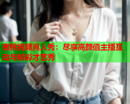 蜜桃视频真人秀：尽享高颜值主播互动与精彩才艺秀